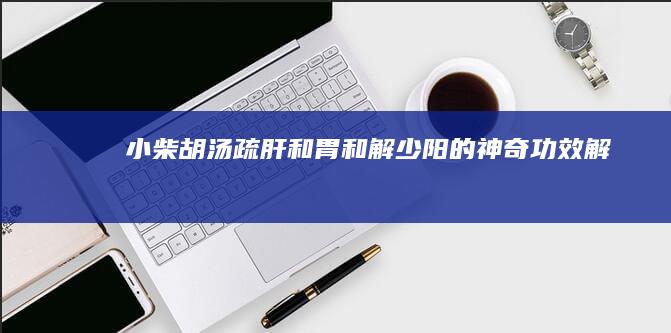 小柴胡汤：疏肝和胃、和解少阳的神奇功效解析